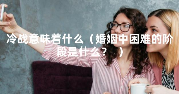 冷战意味着什么（婚姻中困难的阶段是什么？  ）